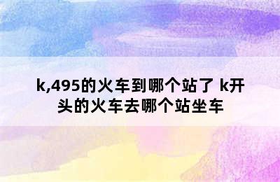 k,495的火车到哪个站了 k开头的火车去哪个站坐车